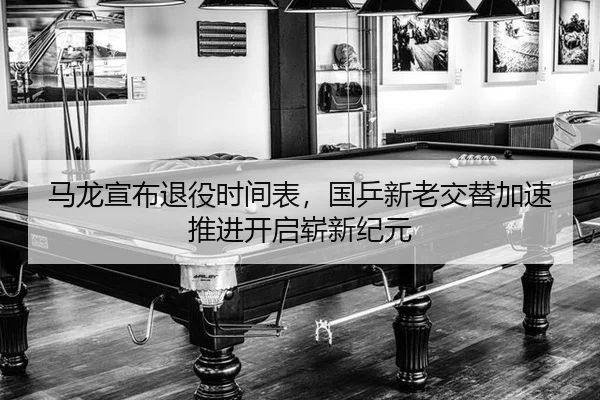 马龙宣布退役时间表，国乒新老交替加速推进开启崭新纪元